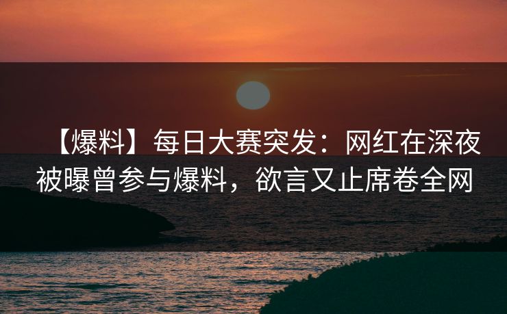 【爆料】每日大赛突发：网红在深夜被曝曾参与爆料，欲言又止席卷全网