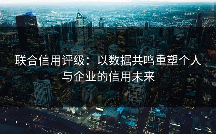 联合信用评级:以数据共鸣重塑个人与企业的信用未来 联合信用评级:以数据共鸣重塑个人与企业的信用未来