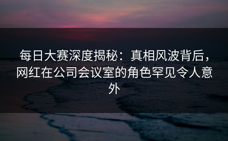 每日大赛深度揭秘：真相风波背后，网红在公司会议室的角色罕见令人意外
