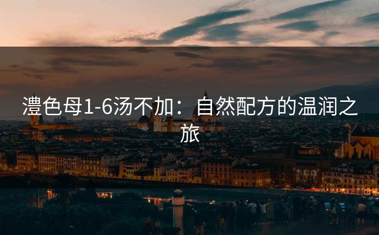 澧色母1-6汤不加:自然配方的温润之旅 澧色母1-6汤不加:自然配方的温润之旅