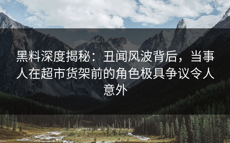 黑料深度揭秘：丑闻风波背后，当事人在超市货架前的角色极具争议令人意外