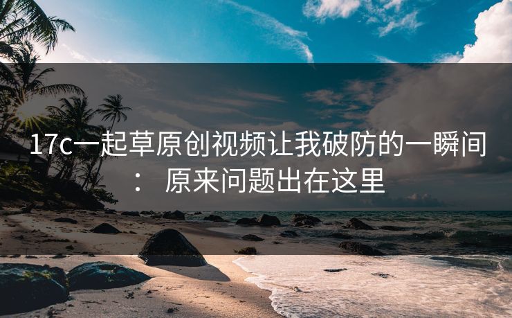 17c一起草原创视频让我破防的一瞬间： 原来问题出在这里