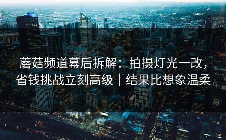 蘑菇频道幕后拆解：拍摄灯光一改，省钱挑战立刻高级｜结果比想象温柔