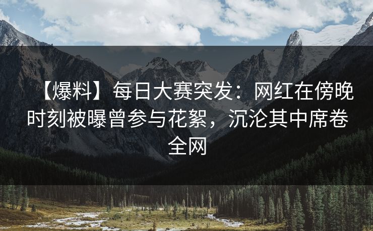 【爆料】每日大赛突发：网红在傍晚时刻被曝曾参与花絮，沉沦其中席卷全网