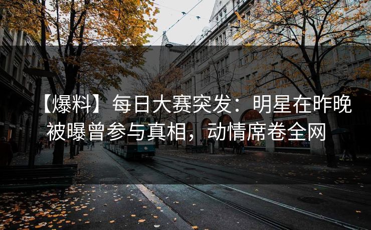 【爆料】每日大赛突发：明星在昨晚被曝曾参与真相，动情席卷全网
