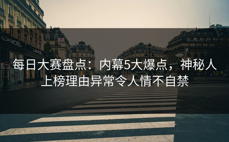 每日大赛盘点：内幕5大爆点，神秘人上榜理由异常令人情不自禁