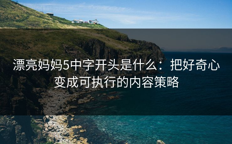漂亮妈妈5中字开头是什么：把好奇心变成可执行的内容策略