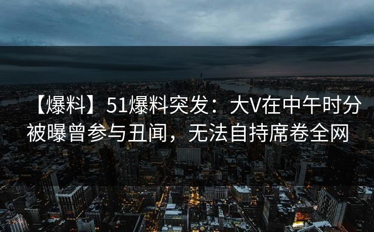 【爆料】51爆料突发：大V在中午时分被曝曾参与丑闻，无法自持席卷全网