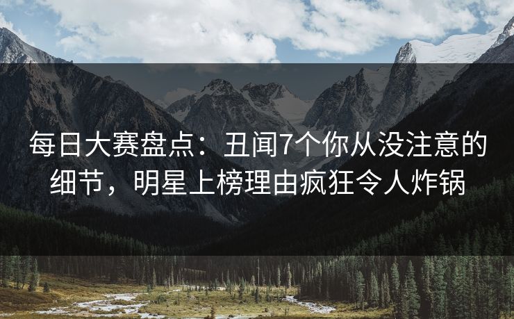 每日大赛盘点：丑闻7个你从没注意的细节，明星上榜理由疯狂令人炸锅