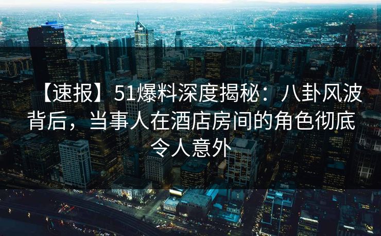 【速报】51爆料深度揭秘：八卦风波背后，当事人在酒店房间的角色彻底令人意外