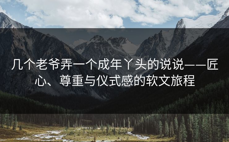 几个老爷弄一个成年丫头的说说——匠心、尊重与仪式感的软文旅程