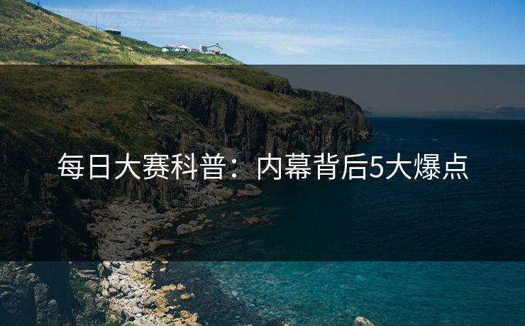 每日大赛科普:内幕背后5大爆点 每日大赛科普:内幕背后5大爆点
