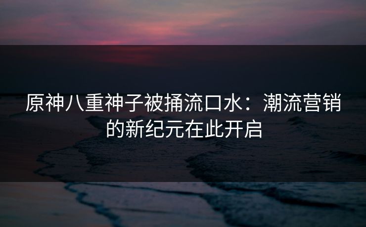 原神八重神子被捅流口水：潮流营销的新纪元在此开启