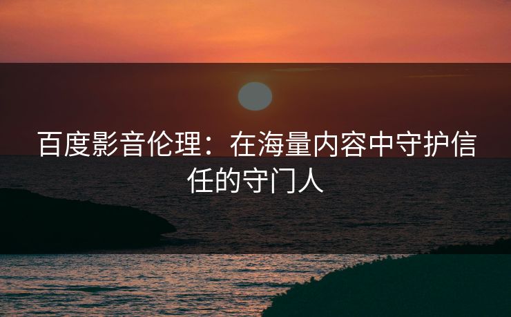百度影音伦理：在海量内容中守护信任的守门人