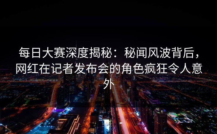 每日大赛深度揭秘:秘闻风波背后,网红在记者发布会的角色疯狂令人意外 每日大赛深度揭秘:秘闻风波背后,网红在记者发布会的角色疯狂令人意外