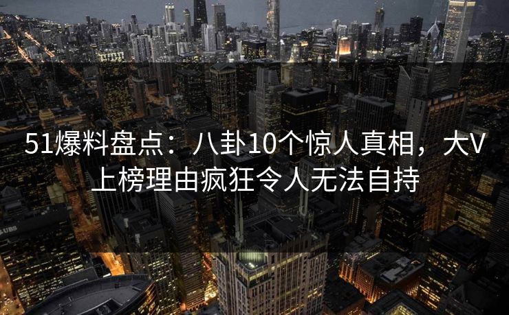 51爆料盘点：八卦10个惊人真相，大V上榜理由疯狂令人无法自持
