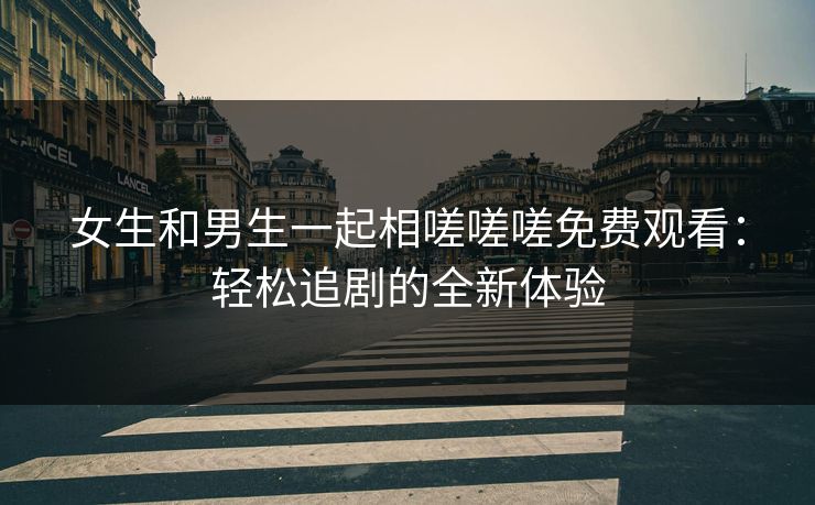 女生和男生一起相嗟嗟嗟免费观看：轻松追剧的全新体验