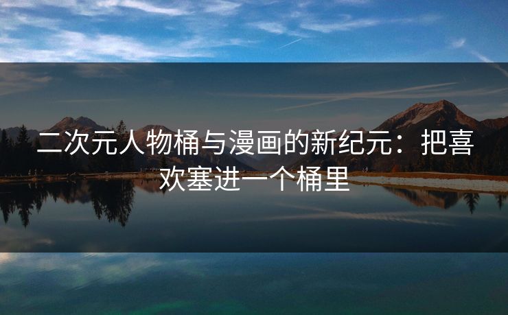 二次元人物桶与漫画的新纪元：把喜欢塞进一个桶里