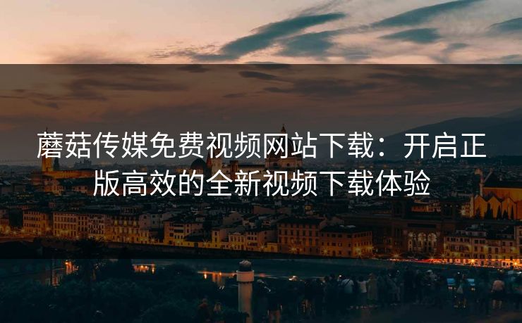 蘑菇传媒免费视频网站下载:开启正版高效的全新视频下载体验 蘑菇传媒免费视频网站下载:开启正版高效的全新视频下载体验