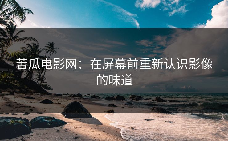 苦瓜电影网:在屏幕前重新认识影像的味道 苦瓜电影网:在屏幕前重新认识影像的味道