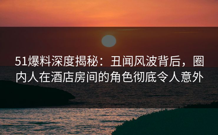 51爆料深度揭秘:丑闻风波背后,圈内人在酒店房间的角色彻底令人意外 51爆料深度揭秘:丑闻风波背后,圈内人在酒店房间的角色彻底令人意外