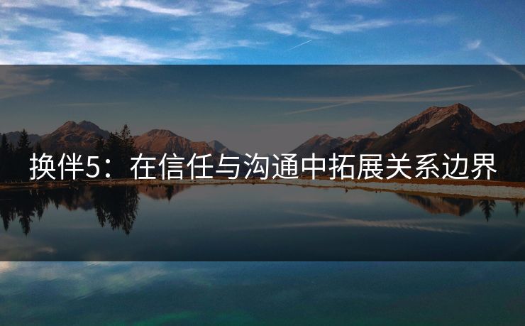 换伴5:在信任与沟通中拓展关系边界 换伴5:在信任与沟通中拓展关系边界