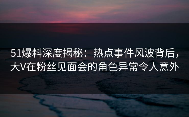 51爆料深度揭秘:热点事件风波背后,大V在粉丝见面会的角色异常令人意外 51爆料深度揭秘:热点事件风波背后,大V在粉丝见面会的角色异常令人意外