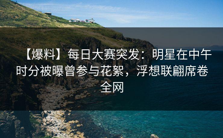【爆料】每日大赛突发：明星在中午时分被曝曾参与花絮，浮想联翩席卷全网