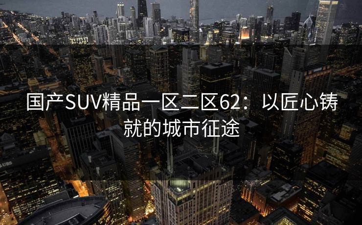 国产SUV精品一区二区62:以匠心铸就的城市征途 国产SUV精品一区二区62:以匠心铸就的城市征途