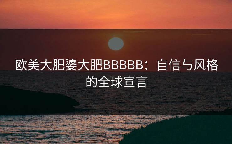 欧美大肥婆大肥BBBBB:自信与风格的全球宣言 欧美大肥婆大肥BBBBB:自信与风格的全球宣言