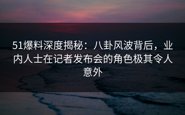51爆料深度揭秘：八卦风波背后，业内人士在记者发布会的角色极其令人意外