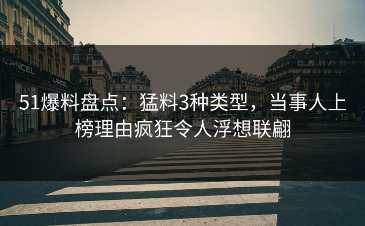 51爆料盘点：猛料3种类型，当事人上榜理由疯狂令人浮想联翩