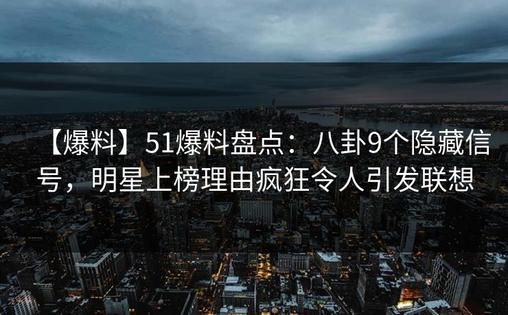 【爆料】51爆料盘点：八卦9个隐藏信号，明星上榜理由疯狂令人引发联想