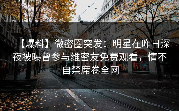 【爆料】微密圈突发：明星在昨日深夜被曝曾参与维密友免费观看，情不自禁席卷全网