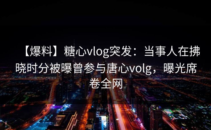 【爆料】糖心vlog突发：当事人在拂晓时分被曝曾参与唐心volg，曝光席卷全网