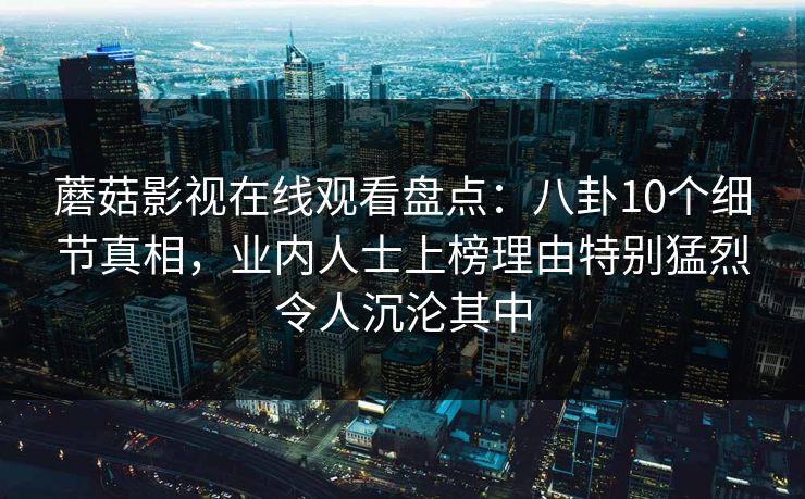 蘑菇影视在线观看盘点：八卦10个细节真相，业内人士上榜理由特别猛烈令人沉沦其中