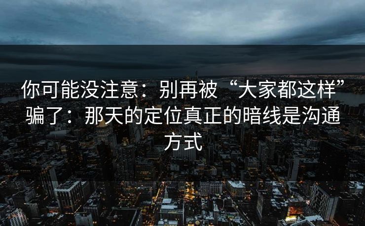 你可能没注意：别再被“大家都这样”骗了：那天的定位真正的暗线是沟通方式