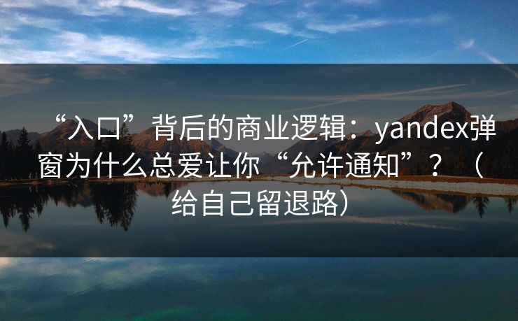 “入口”背后的商业逻辑：yandex弹窗为什么总爱让你“允许通知”？（给自己留退路）