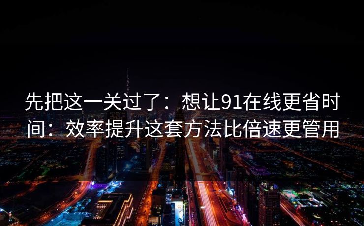 先把这一关过了：想让91在线更省时间：效率提升这套方法比倍速更管用