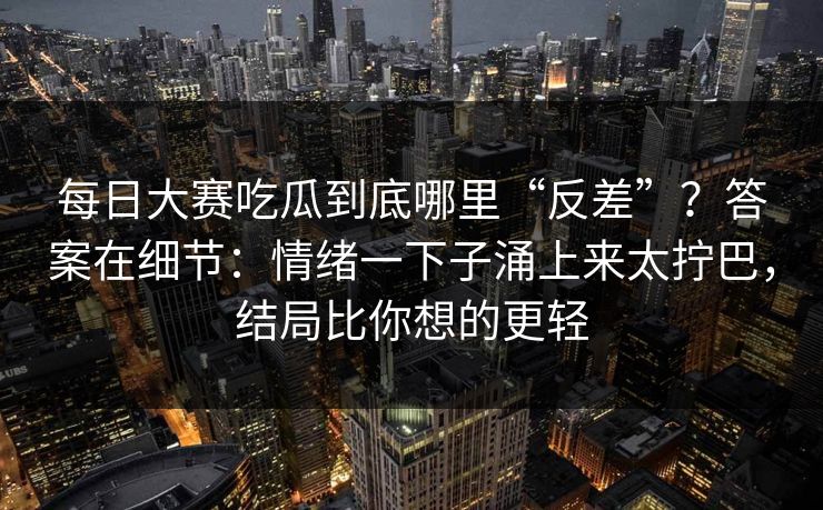 每日大赛吃瓜到底哪里“反差”？答案在细节：情绪一下子涌上来太拧巴，结局比你想的更轻