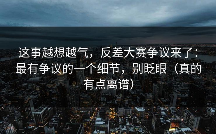 这事越想越气，反差大赛争议来了：最有争议的一个细节，别眨眼（真的有点离谱）