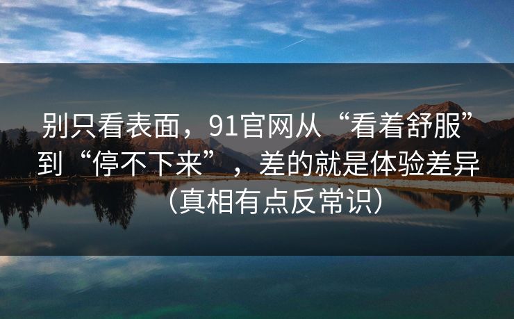 别只看表面，91官网从“看着舒服”到“停不下来”，差的就是体验差异（真相有点反常识）