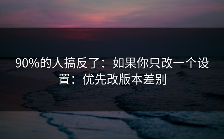 90%的人搞反了：如果你只改一个设置：优先改版本差别
