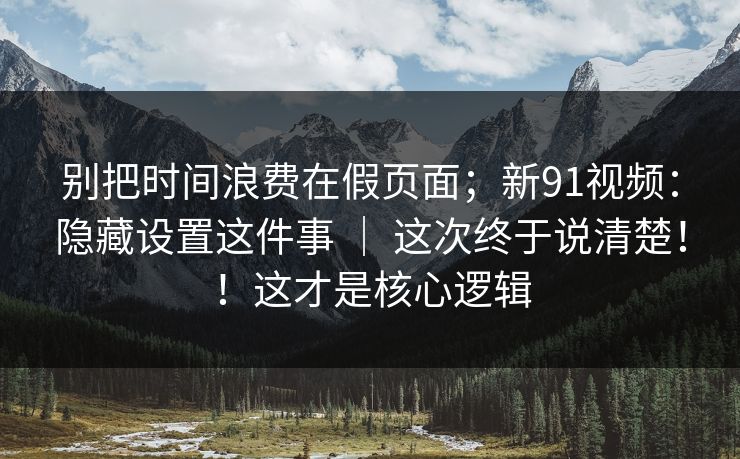 别把时间浪费在假页面；新91视频：隐藏设置这件事 ｜ 这次终于说清楚！！这才是核心逻辑