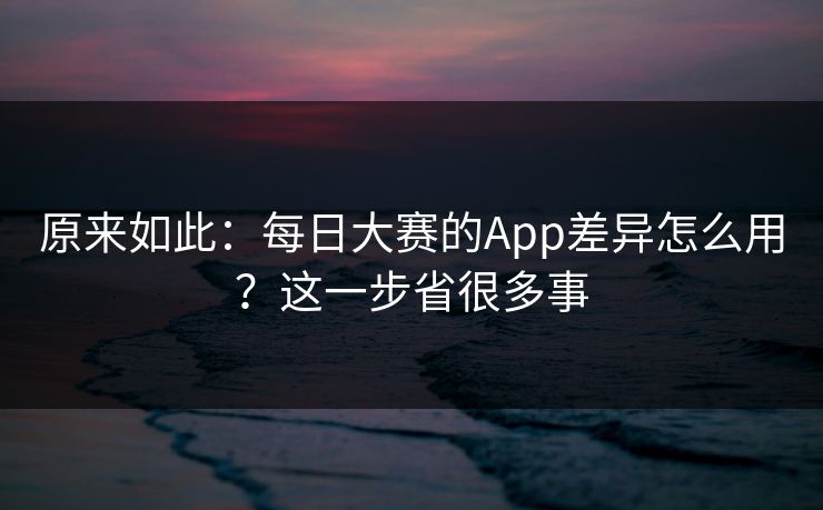 原来如此：每日大赛的App差异怎么用？这一步省很多事