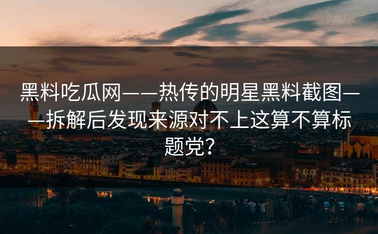 黑料吃瓜网——热传的明星黑料截图——拆解后发现来源对不上这算不算标题党? 黑料吃瓜网——热传的明星黑料截图——拆解后发现来源对不上这算不算标题党?